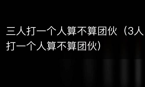 三人打一个人算不算团伙（3人打一个人算不算团伙）