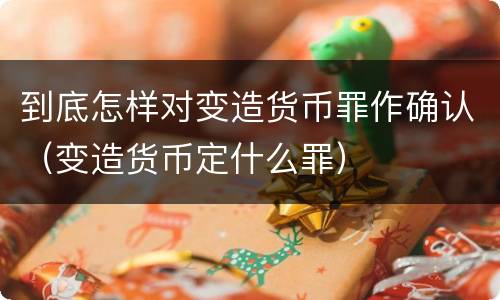 到底怎样对变造货币罪作确认（变造货币定什么罪）