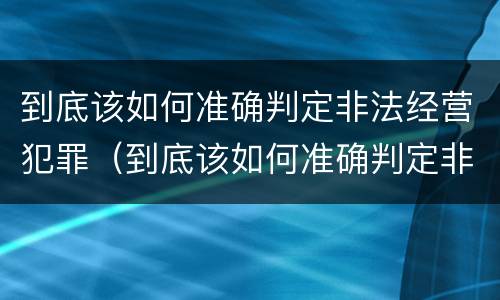 到底该如何准确判定非法经营犯罪（到底该如何准确判定非法经营犯罪类型）