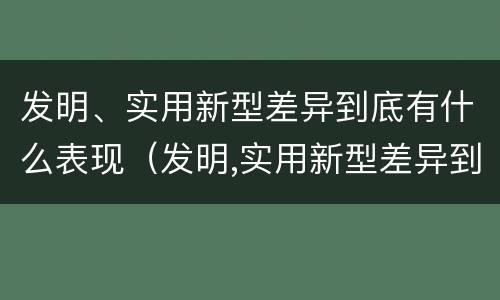 发明、实用新型差异到底有什么表现（发明,实用新型差异到底有什么表现和作用）