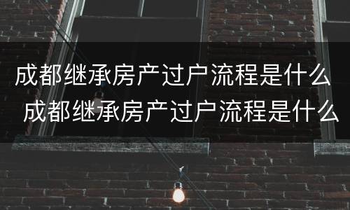 成都继承房产过户流程是什么 成都继承房产过户流程是什么时候开始