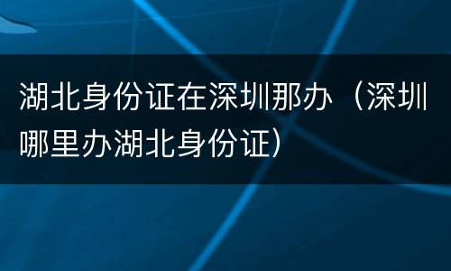 湖北身份证在深圳那办（深圳哪里办湖北身份证）