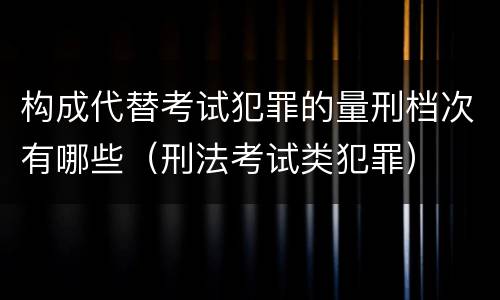 构成代替考试犯罪的量刑档次有哪些（刑法考试类犯罪）