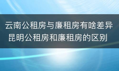 云南公租房与廉租房有啥差异 昆明公租房和廉租房的区别