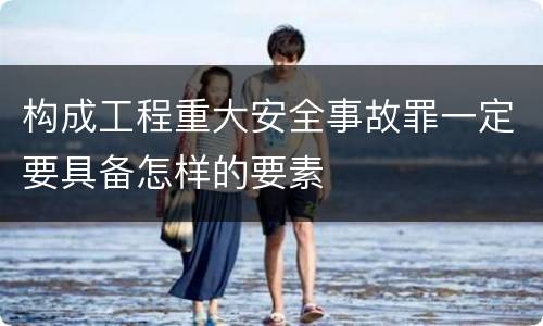 构成工程重大安全事故罪一定要具备怎样的要素