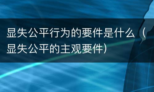 显失公平行为的要件是什么（显失公平的主观要件）