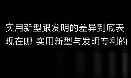 实用新型跟发明的差异到底表现在哪 实用新型与发明专利的区别有哪些