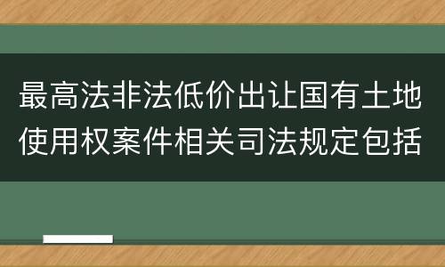 最高法非法低价出让国有土地使用权案件相关司法规定包括哪些内容