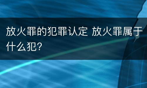 放火罪的犯罪认定 放火罪属于什么犯?