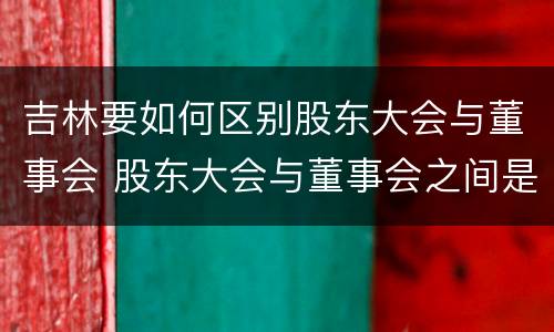 吉林要如何区别股东大会与董事会 股东大会与董事会之间是什么关系