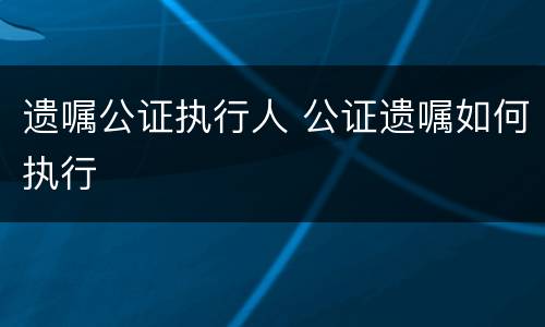遗嘱公证执行人 公证遗嘱如何执行