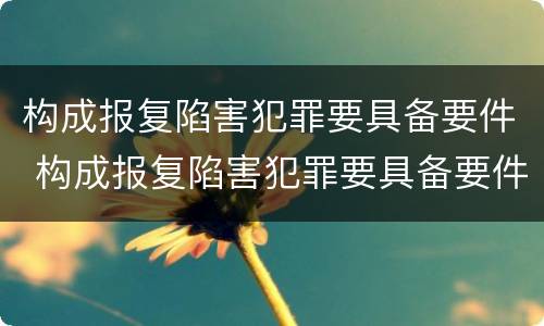 构成报复陷害犯罪要具备要件 构成报复陷害犯罪要具备要件的条件