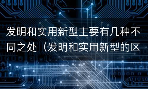 发明和实用新型主要有几种不同之处（发明和实用新型的区别有）