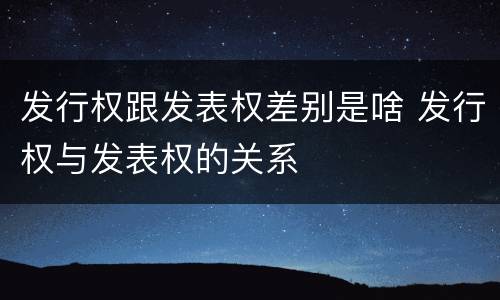 发行权跟发表权差别是啥 发行权与发表权的关系