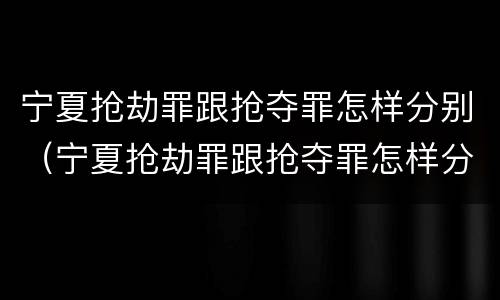 宁夏抢劫罪跟抢夺罪怎样分别（宁夏抢劫罪跟抢夺罪怎样分别判刑）