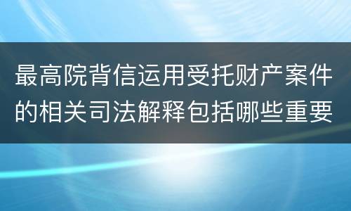 最高院背信运用受托财产案件的相关司法解释包括哪些重要规定