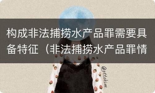 构成非法捕捞水产品罪需要具备特征（非法捕捞水产品罪情节严重的认定）