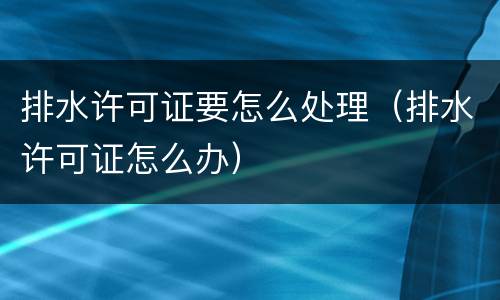 排水许可证要怎么处理（排水许可证怎么办）