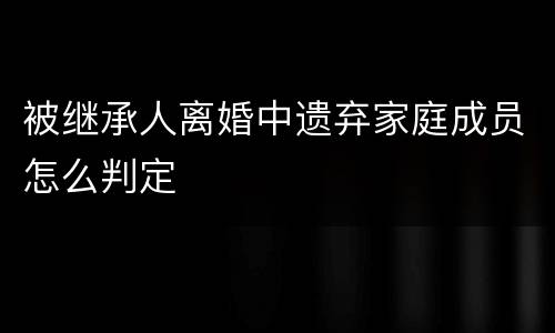被继承人离婚中遗弃家庭成员怎么判定