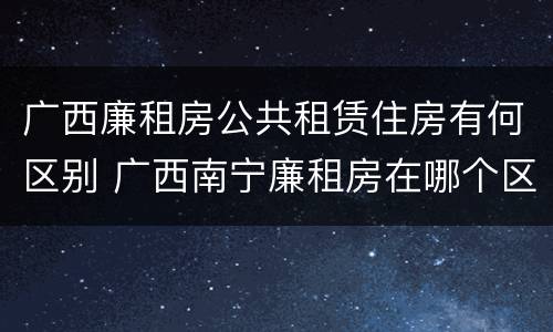 广西廉租房公共租赁住房有何区别 广西南宁廉租房在哪个区域