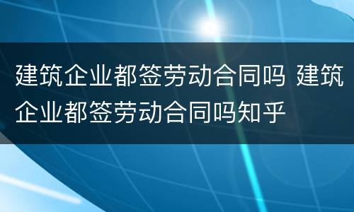 建筑企业都签劳动合同吗 建筑企业都签劳动合同吗知乎