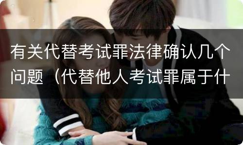 有关代替考试罪法律确认几个问题（代替他人考试罪属于什么类犯罪）