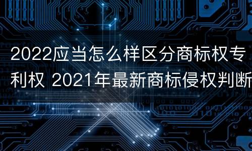 2022应当怎么样区分商标权专利权 2021年最新商标侵权判断标准