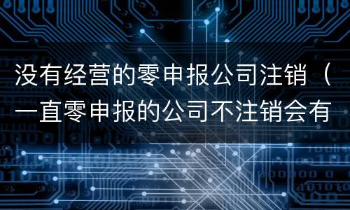 没有经营的零申报公司注销（一直零申报的公司不注销会有什么后果?）