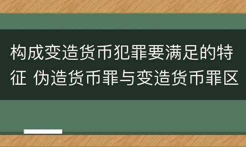 构成变造货币犯罪要满足的特征 伪造货币罪与变造货币罪区别的关键是
