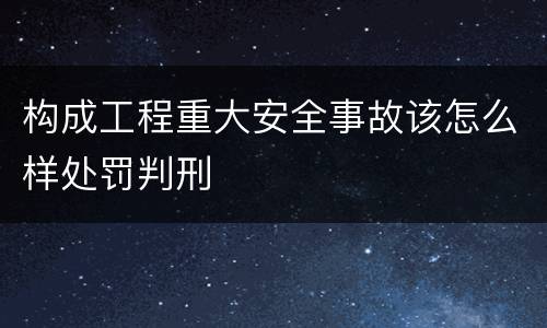 构成工程重大安全事故该怎么样处罚判刑