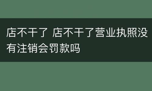 店不干了 店不干了营业执照没有注销会罚款吗