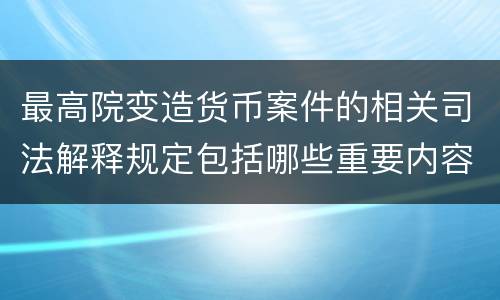 最高院变造货币案件的相关司法解释规定包括哪些重要内容