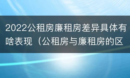 2022公租房廉租房差异具体有啥表现（公租房与廉租房的区别都在此,别再搞错了!）