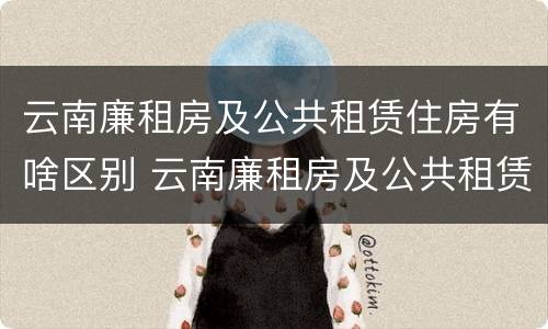 云南廉租房及公共租赁住房有啥区别 云南廉租房及公共租赁住房有啥区别呢