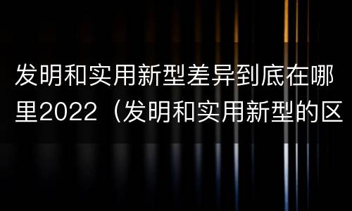 发明和实用新型差异到底在哪里2022（发明和实用新型的区别有）