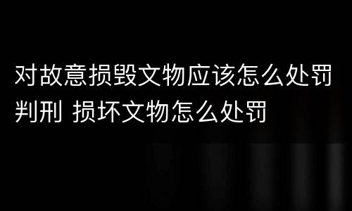 对故意损毁文物应该怎么处罚判刑 损坏文物怎么处罚