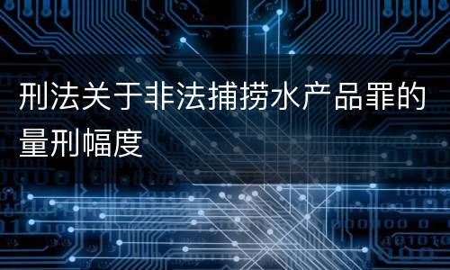刑法关于非法捕捞水产品罪的量刑幅度