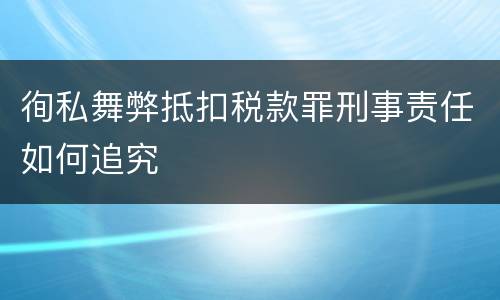徇私舞弊抵扣税款罪刑事责任如何追究