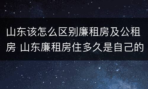 山东该怎么区别廉租房及公租房 山东廉租房住多久是自己的