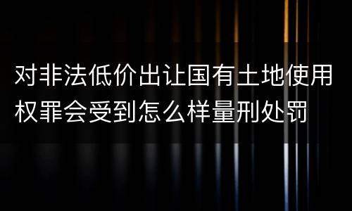对非法低价出让国有土地使用权罪会受到怎么样量刑处罚