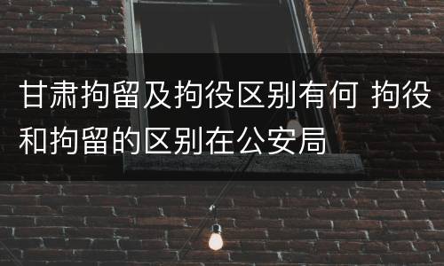 甘肃拘留及拘役区别有何 拘役和拘留的区别在公安局