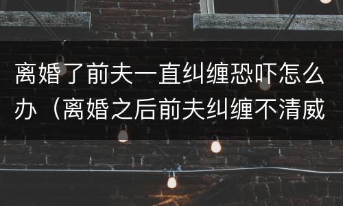 离婚了前夫一直纠缠恐吓怎么办（离婚之后前夫纠缠不清威胁怎么办）