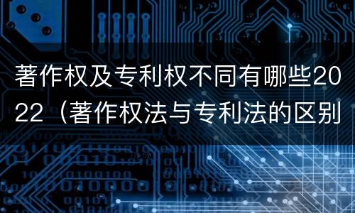 著作权及专利权不同有哪些2022（著作权法与专利法的区别）