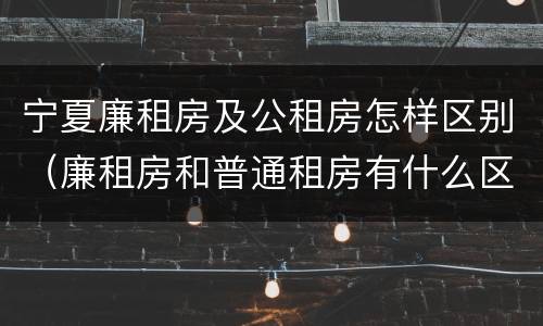 宁夏廉租房及公租房怎样区别（廉租房和普通租房有什么区别）