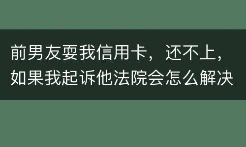 前男友耍我信用卡，还不上，如果我起诉他法院会怎么解决