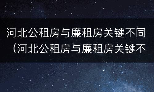 河北公租房与廉租房关键不同（河北公租房与廉租房关键不同的原因）