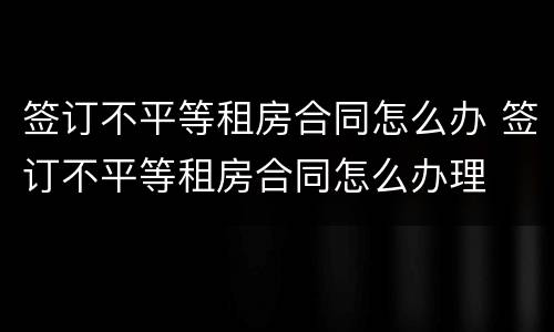 签订不平等租房合同怎么办 签订不平等租房合同怎么办理