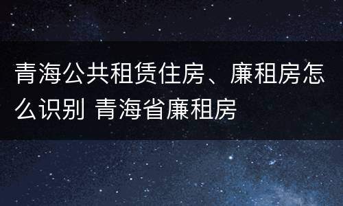 青海公共租赁住房、廉租房怎么识别 青海省廉租房