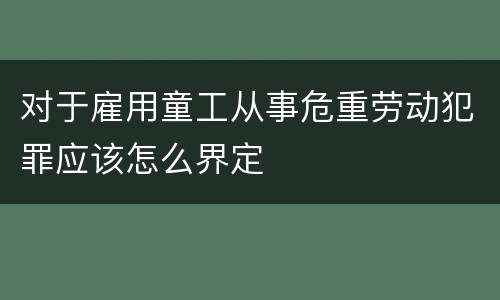 对于雇用童工从事危重劳动犯罪应该怎么界定