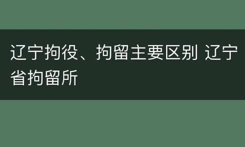 辽宁拘役、拘留主要区别 辽宁省拘留所